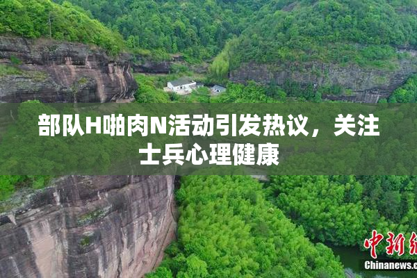 部队H啪肉N活动引发热议，关注士兵心理健康