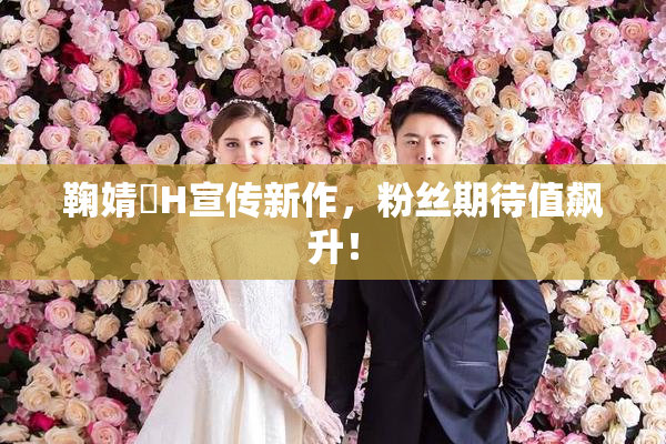 鞠婧祎H宣传新作，粉丝期待值飙升！