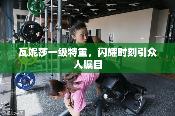 瓦妮莎一级特重，闪耀时刻引众人瞩目