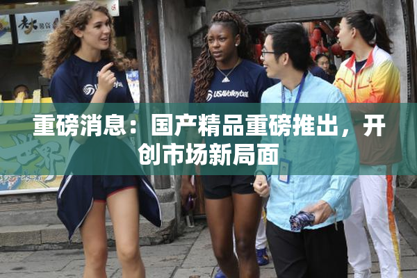 重磅消息：国产精品重磅推出，开创市场新局面