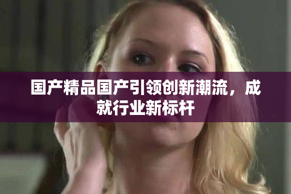 国产精品国产引领创新潮流，成就行业新标杆