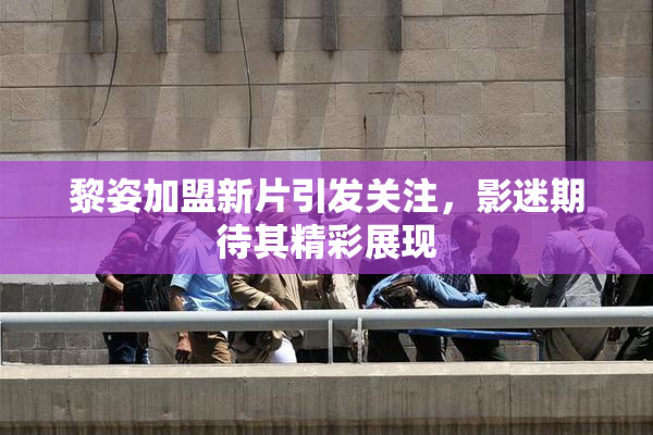 黎姿加盟新片引发关注，影迷期待其精彩展现