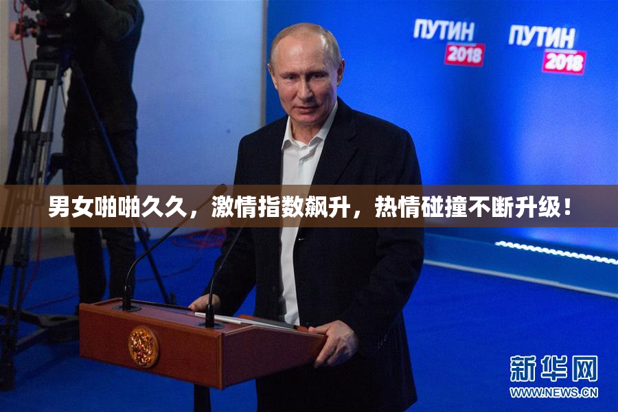 男女啪啪久久，激情指数飙升，热情碰撞不断升级！
