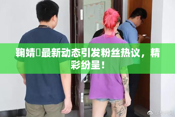 鞠婧祎最新动态引发粉丝热议，精彩纷呈！