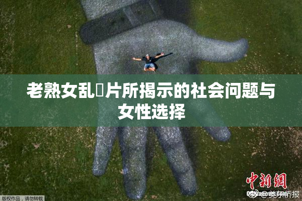 老熟女乱婬片所揭示的社会问题与女性选择