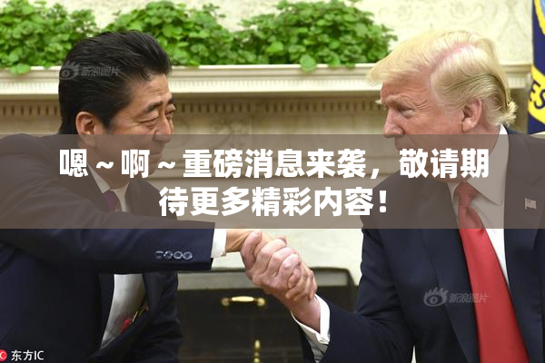 嗯～啊～重磅消息来袭，敬请期待更多精彩内容！
