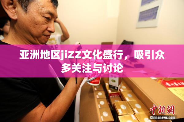 亚洲地区jiZZ文化盛行，吸引众多关注与讨论