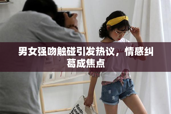 男女强吻触碰引发热议，情感纠葛成焦点