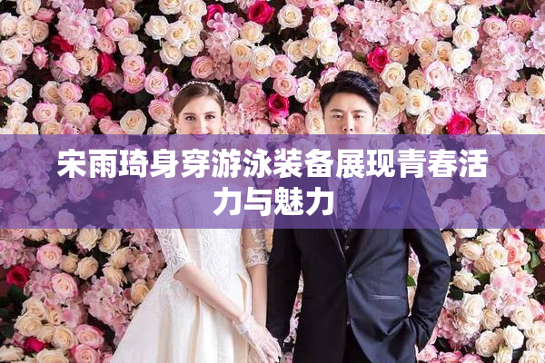 宋雨琦身穿游泳装备展现青春活力与魅力