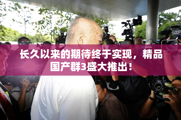 长久以来的期待终于实现，精品国产群3盛大推出！
