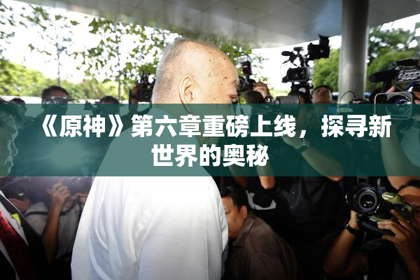 《原神》第六章重磅上线，探寻新世界的奥秘