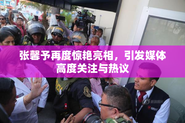 张馨予再度惊艳亮相，引发媒体高度关注与热议