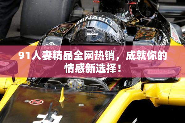 91人妻精品全网热销，成就你的情感新选择！