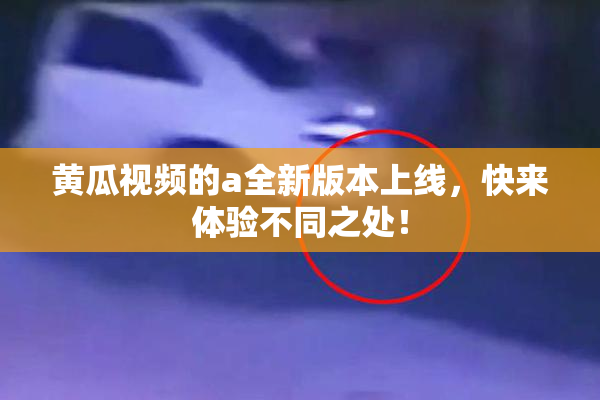 黄瓜视频的a全新版本上线，快来体验不同之处！