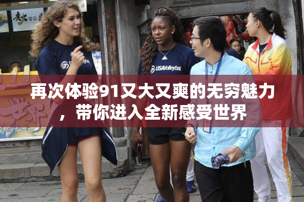 再次体验91又大又爽的无穷魅力，带你进入全新感受世界
