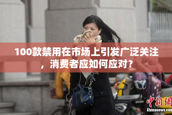 100款禁用在市场上引发广泛关注，消费者应如何应对？