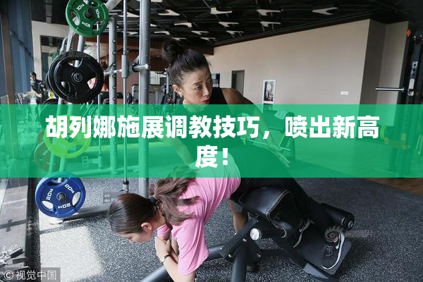 胡列娜施展调教技巧，喷出新高度！