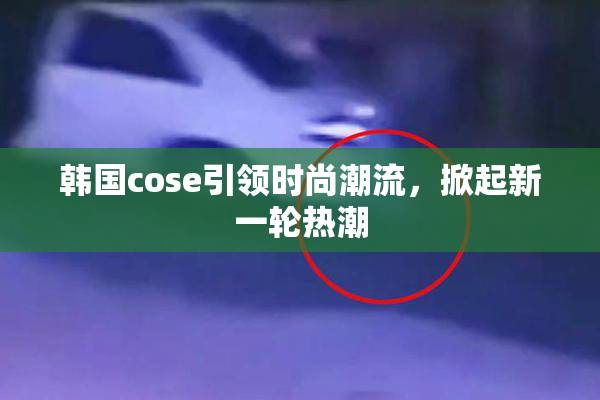 韩国cose引领时尚潮流，掀起新一轮热潮
