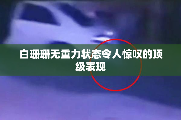 白珊珊无重力状态令人惊叹的顶级表现