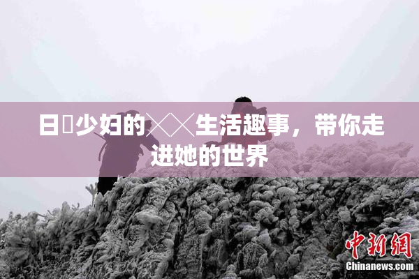 日夲少妇的╳╳生活趣事，带你走进她的世界