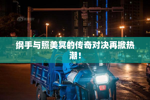 纲手与照美冥的传奇对决再掀热潮！