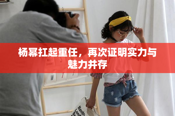 杨幂扛起重任，再次证明实力与魅力并存