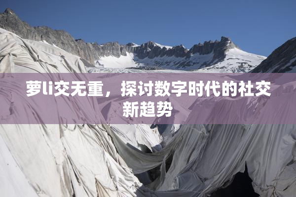 萝li交无重，探讨数字时代的社交新趋势