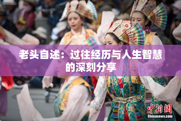 老头自述：过往经历与人生智慧的深刻分享