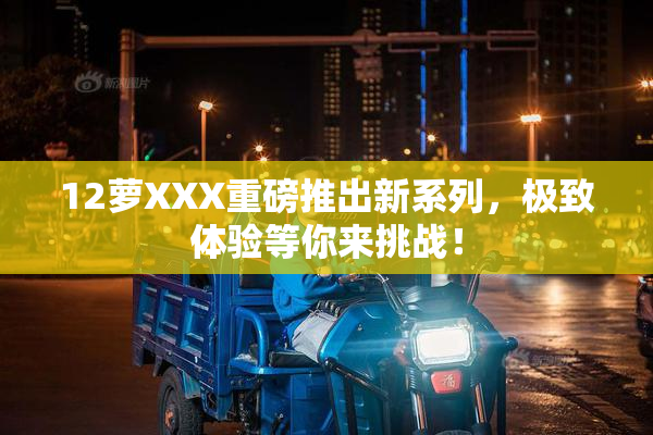 12萝XXX重磅推出新系列，极致体验等你来挑战！