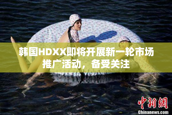 韩国HDXX即将开展新一轮市场推广活动，备受关注