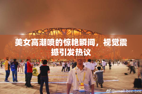 美女高潮喷的惊艳瞬间，视觉震撼引发热议