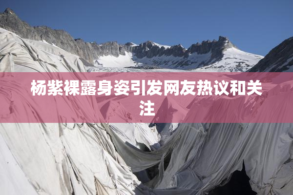 杨紫裸露身姿引发网友热议和关注