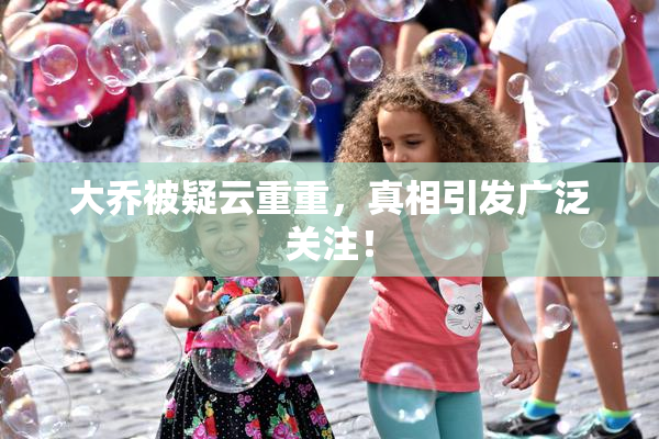 大乔被疑云重重，真相引发广泛关注！