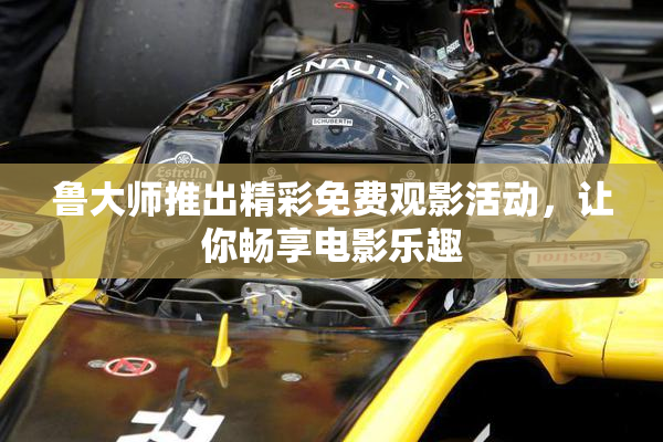 鲁大师推出精彩免费观影活动，让你畅享电影乐趣