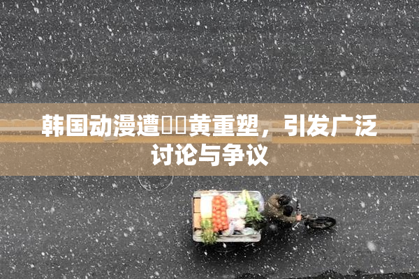 韩国动漫遭❌‌黄重塑，引发广泛讨论与争议