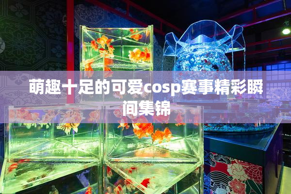 萌趣十足的可爱cosp赛事精彩瞬间集锦