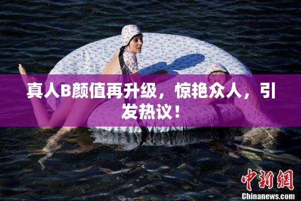 真人B颜值再升级，惊艳众人，引发热议！