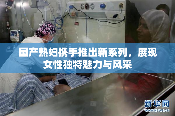 国产熟妇携手推出新系列，展现女性独特魅力与风采