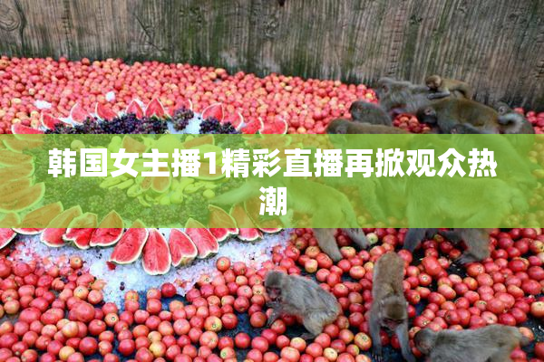韩国女主播1精彩直播再掀观众热潮
