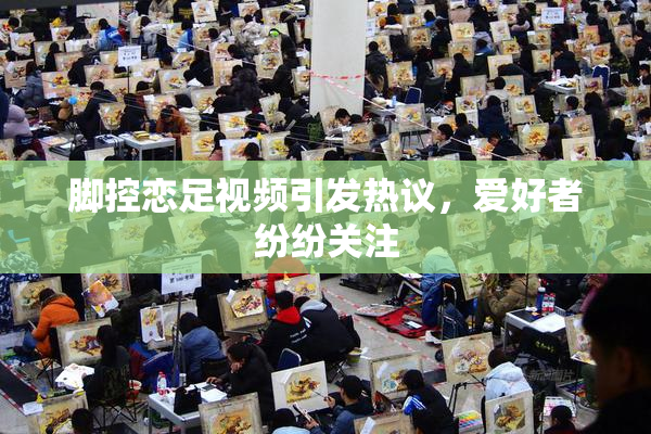 脚控恋足视频引发热议，爱好者纷纷关注
