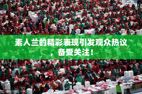素人兰的精彩表现引发观众热议，备受关注！
