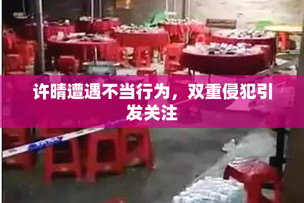 许晴遭遇不当行为，双重侵犯引发关注