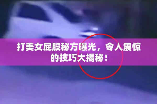 打美女屁股秘方曝光，令人震惊的技巧大揭秘！