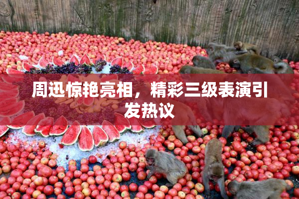 周迅惊艳亮相，精彩三级表演引发热议