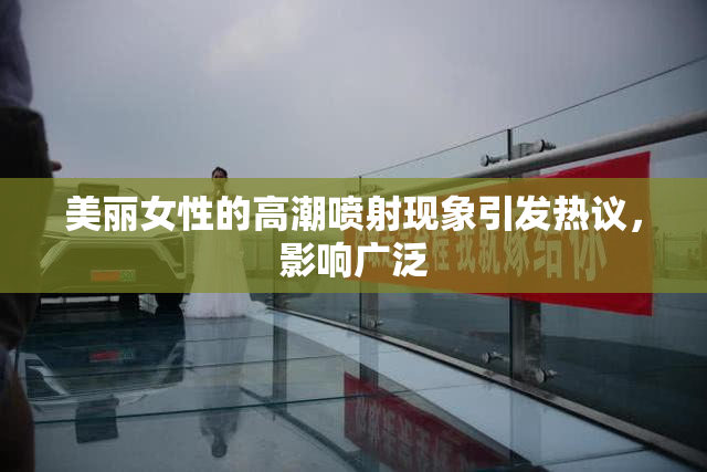 美丽女性的高潮喷射现象引发热议，影响广泛