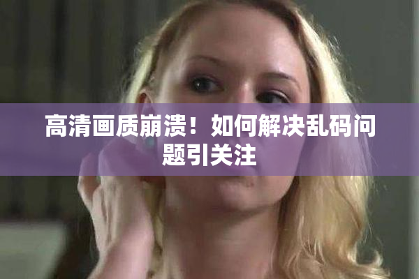 高清画质崩溃！如何解决乱码问题引关注