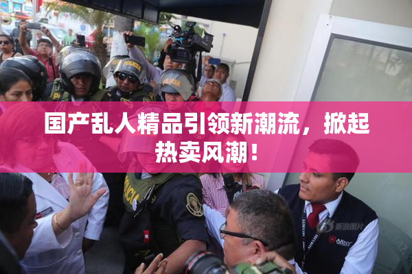 国产乱人精品引领新潮流，掀起热卖风潮！