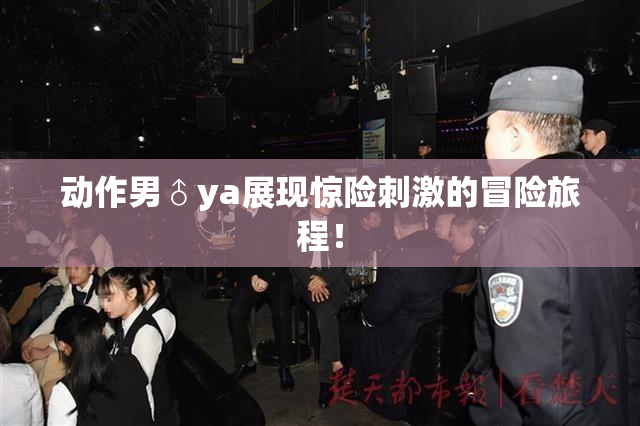 动作男♂ya展现惊险刺激的冒险旅程！