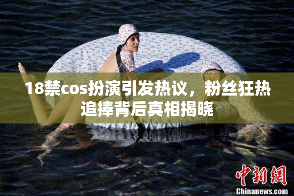 18禁cos扮演引发热议，粉丝狂热追捧背后真相揭晓