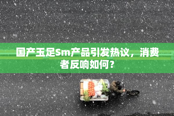 国产玉足Sm产品引发热议，消费者反响如何？